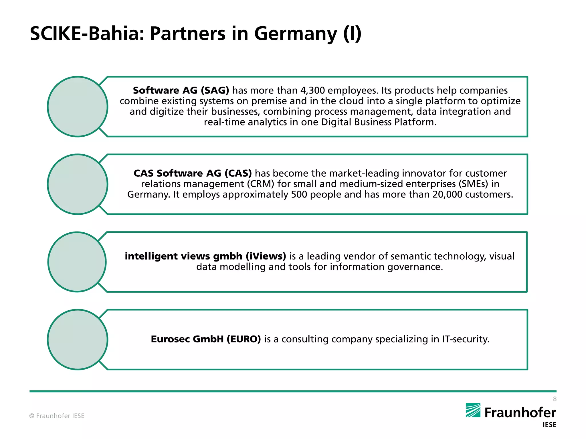 © Fraunhofer IESE
SCIKE-Bahia: Partners in Germany (I)
8
Software AG (SAG) has more than 4,300 employees. Its products help companies
combine existing systems on premise and in the cloud into a single platform to optimize
and digitize their businesses, combining process management, data integration and
real-time analytics in one Digital Business Platform.
CAS Software AG (CAS) has become the market-leading innovator for customer
relations management (CRM) for small and medium-sized enterprises (SMEs) in
Germany. It employs approximately 500 people and has more than 20,000 customers.
intelligent views gmbh (iViews) is a leading vendor of semantic technology, visual
data modelling and tools for information governance.
Eurosec GmbH (EURO) is a consulting company specializing in IT-security.
 
