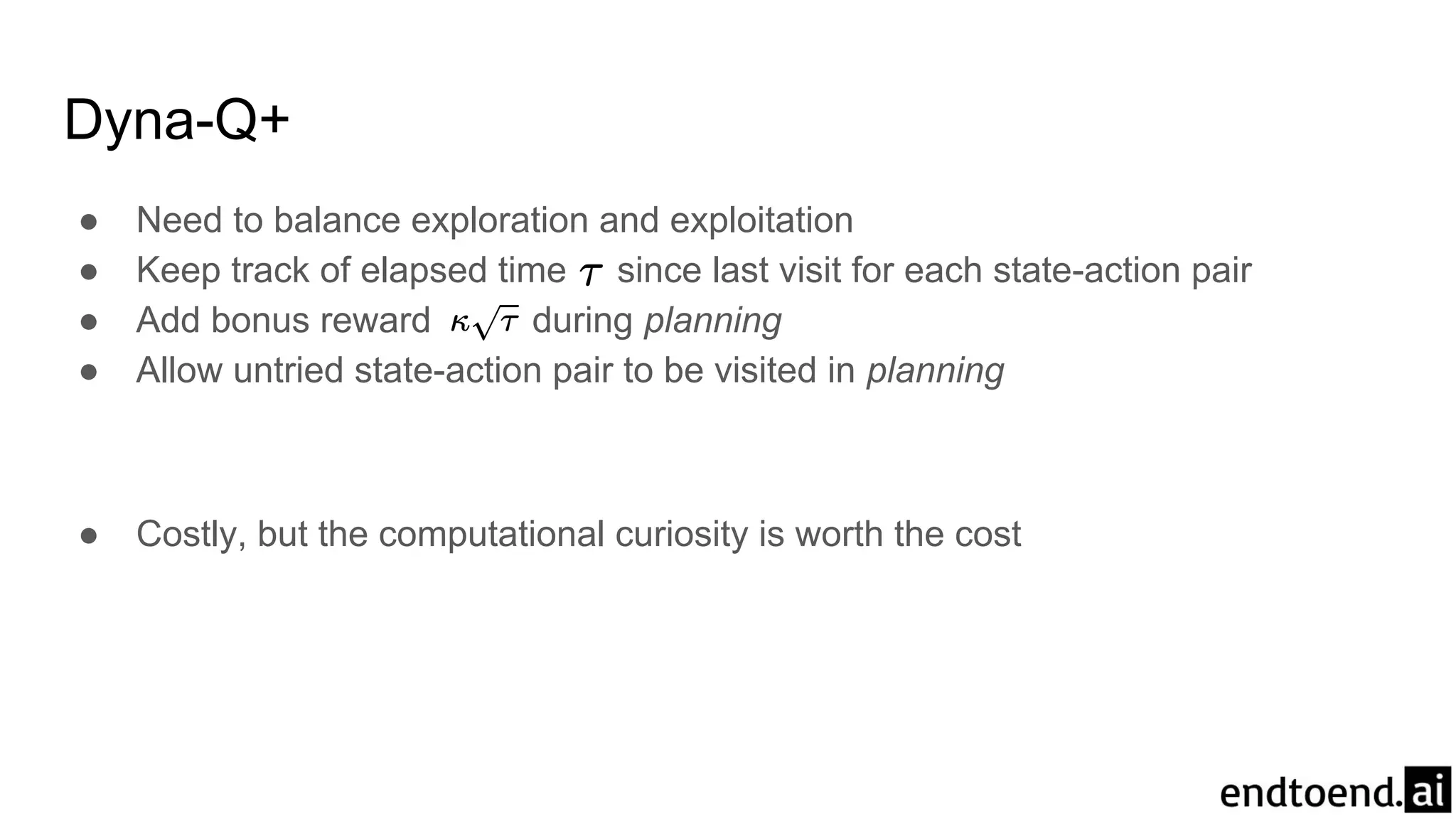 Dyna-Q+
● Need to balance exploration and exploitation
● Keep track of elapsed time since last visit for each state-action pair
● Add bonus reward during planning
● Allow untried state-action pair to be visited in planning
● Costly, but the computational curiosity is worth the cost
 