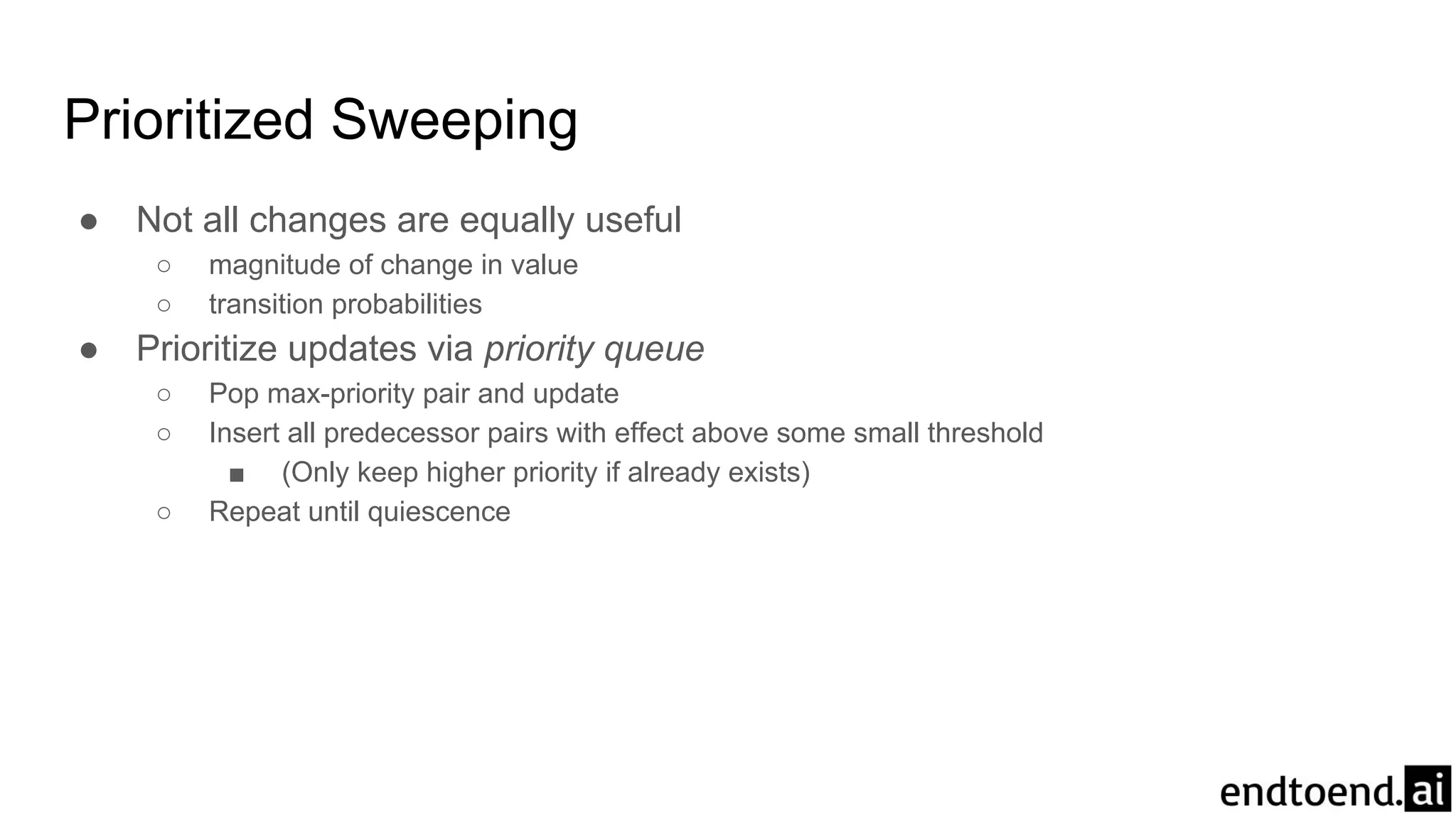 Prioritized Sweeping
● Not all changes are equally useful
○ magnitude of change in value
○ transition probabilities
● Prioritize updates via priority queue
○ Pop max-priority pair and update
○ Insert all predecessor pairs with effect above some small threshold
■ (Only keep higher priority if already exists)
○ Repeat until quiescence
 