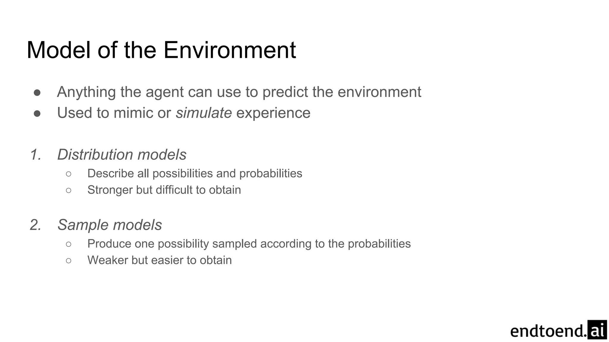 Model of the Environment
● Anything the agent can use to predict the environment
● Used to mimic or simulate experience
1. Distribution models
○ Describe all possibilities and probabilities
○ Stronger but difficult to obtain
2. Sample models
○ Produce one possibility sampled according to the probabilities
○ Weaker but easier to obtain
 