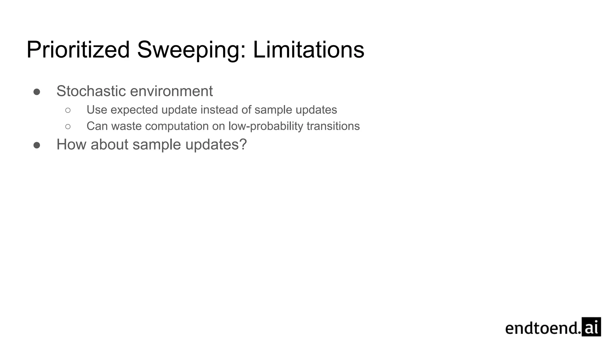 Prioritized Sweeping: Limitations
● Stochastic environment
○ Use expected update instead of sample updates
○ Can waste computation on low-probability transitions
● How about sample updates?
 