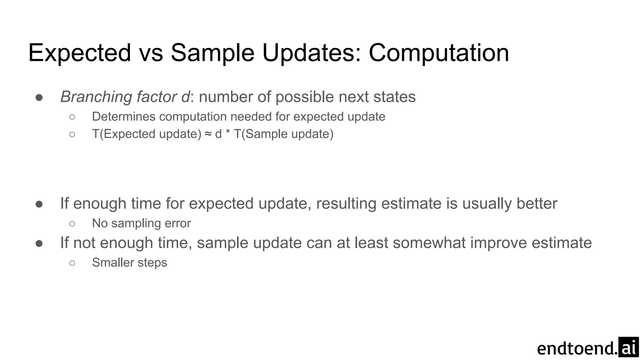 Expected vs Sample Updates: Computation
● Branching factor d: number of possible next states
○ Determines computation needed for expected update
○ T(Expected update) ≈ d * T(Sample update)
● If enough time for expected update, resulting estimate is usually better
○ No sampling error
● If not enough time, sample update can at least somewhat improve estimate
○ Smaller steps
 