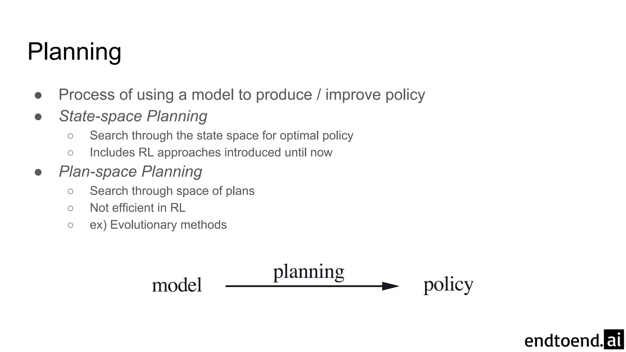 Planning
● Process of using a model to produce / improve policy
● State-space Planning
○ Search through the state space for optimal policy
○ Includes RL approaches introduced until now
● Plan-space Planning
○ Search through space of plans
○ Not efficient in RL
○ ex) Evolutionary methods
 