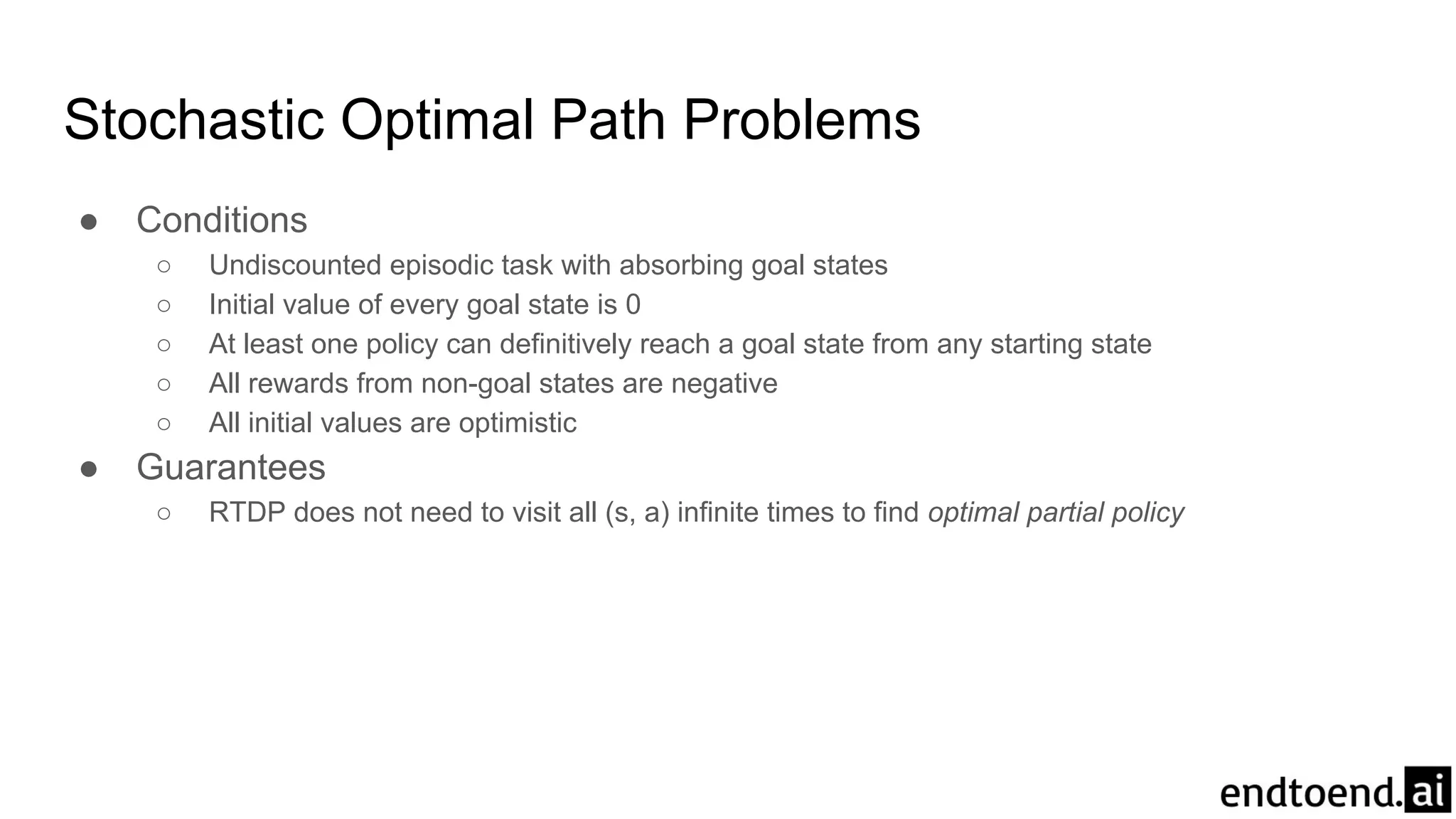 Stochastic Optimal Path Problems
● Conditions
○ Undiscounted episodic task with absorbing goal states
○ Initial value of every goal state is 0
○ At least one policy can definitively reach a goal state from any starting state
○ All rewards from non-goal states are negative
○ All initial values are optimistic
● Guarantees
○ RTDP does not need to visit all (s, a) infinite times to find optimal partial policy
 