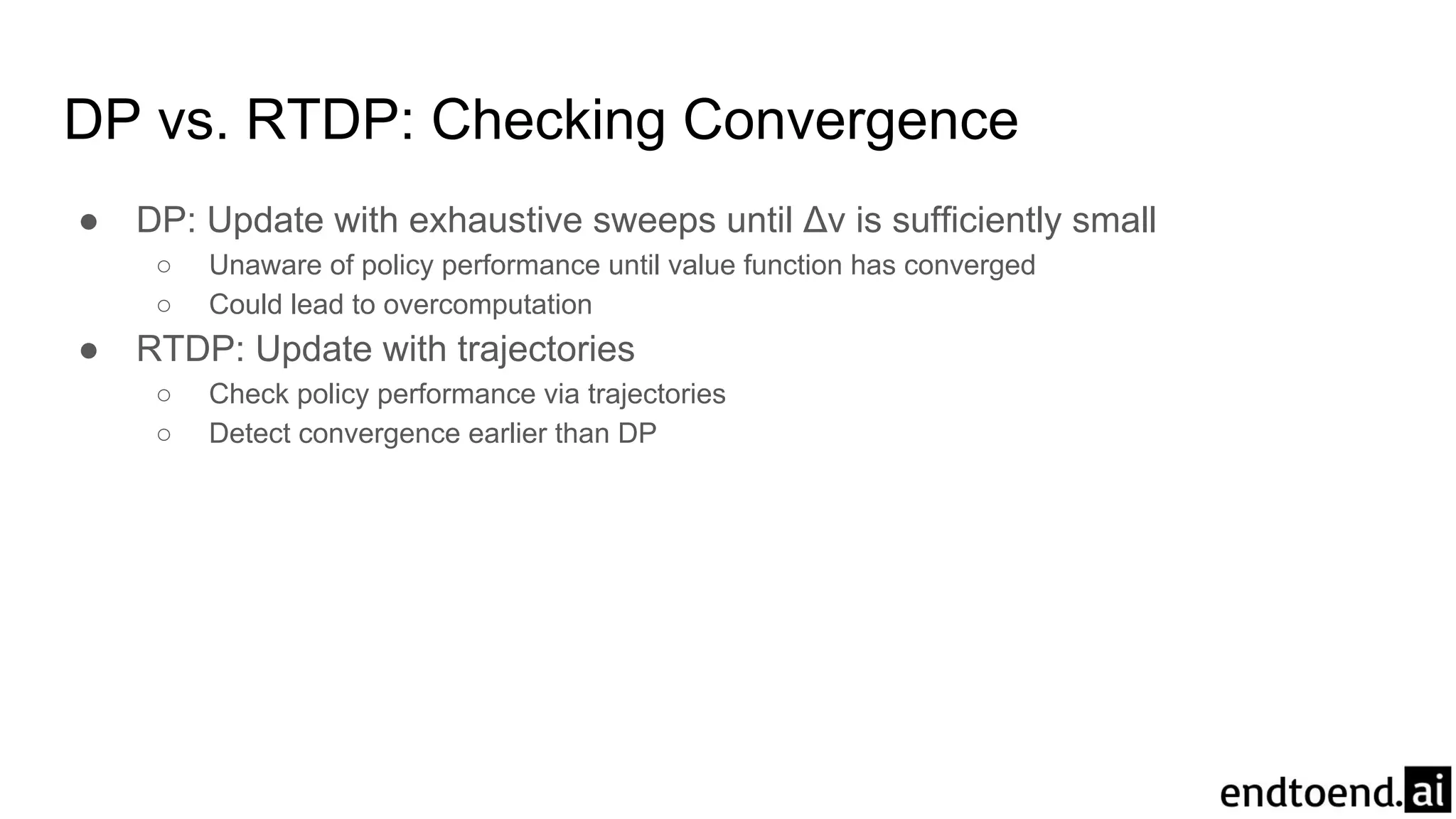 DP vs. RTDP: Checking Convergence
● DP: Update with exhaustive sweeps until Δv is sufficiently small
○ Unaware of policy performance until value function has converged
○ Could lead to overcomputation
● RTDP: Update with trajectories
○ Check policy performance via trajectories
○ Detect convergence earlier than DP
 