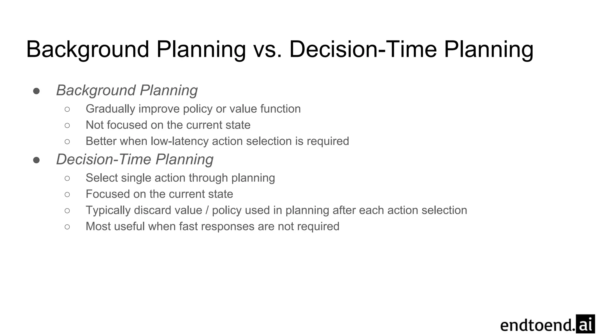 ● Background Planning
○ Gradually improve policy or value function
○ Not focused on the current state
○ Better when low-latency action selection is required
● Decision-Time Planning
○ Select single action through planning
○ Focused on the current state
○ Typically discard value / policy used in planning after each action selection
○ Most useful when fast responses are not required
Background Planning vs. Decision-Time Planning
 