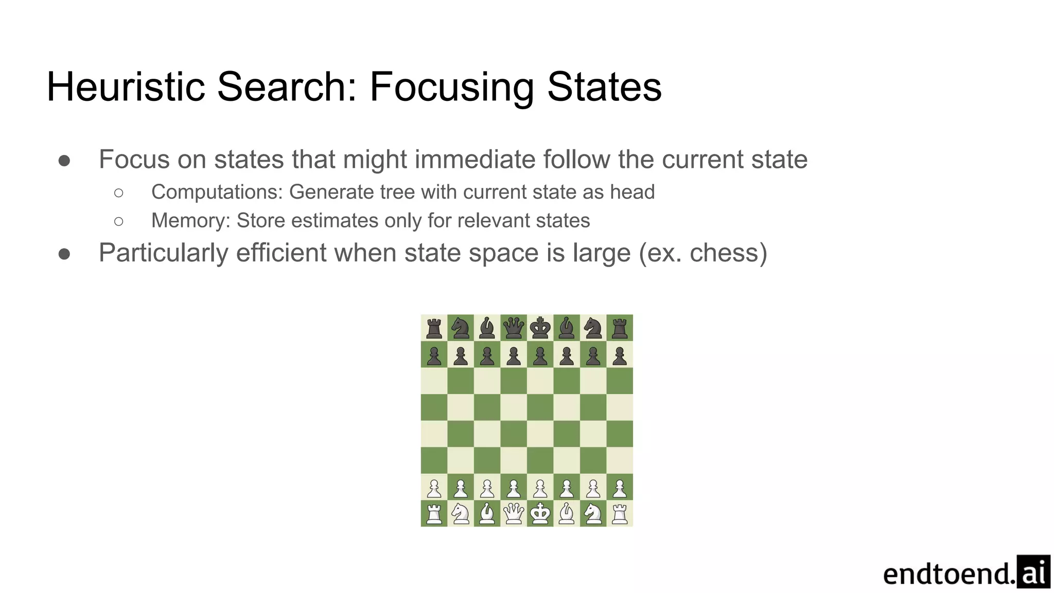 Heuristic Search: Focusing States
● Focus on states that might immediate follow the current state
○ Computations: Generate tree with current state as head
○ Memory: Store estimates only for relevant states
● Particularly efficient when state space is large (ex. chess)
 