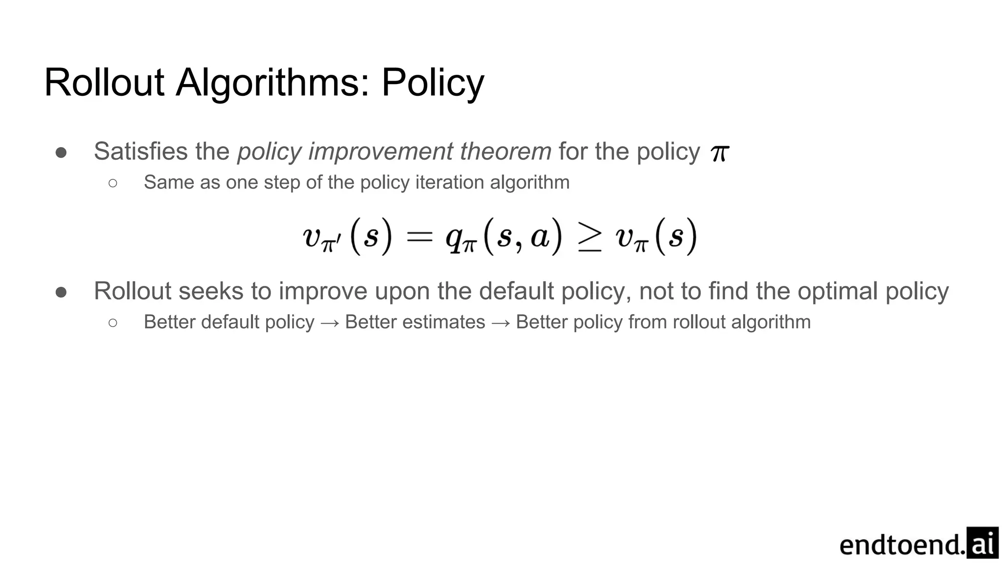 ● Satisfies the policy improvement theorem for the policy
○ Same as one step of the policy iteration algorithm
● Rollout seeks to improve upon the default policy, not to find the optimal policy
○ Better default policy → Better estimates → Better policy from rollout algorithm
Rollout Algorithms: Policy
 