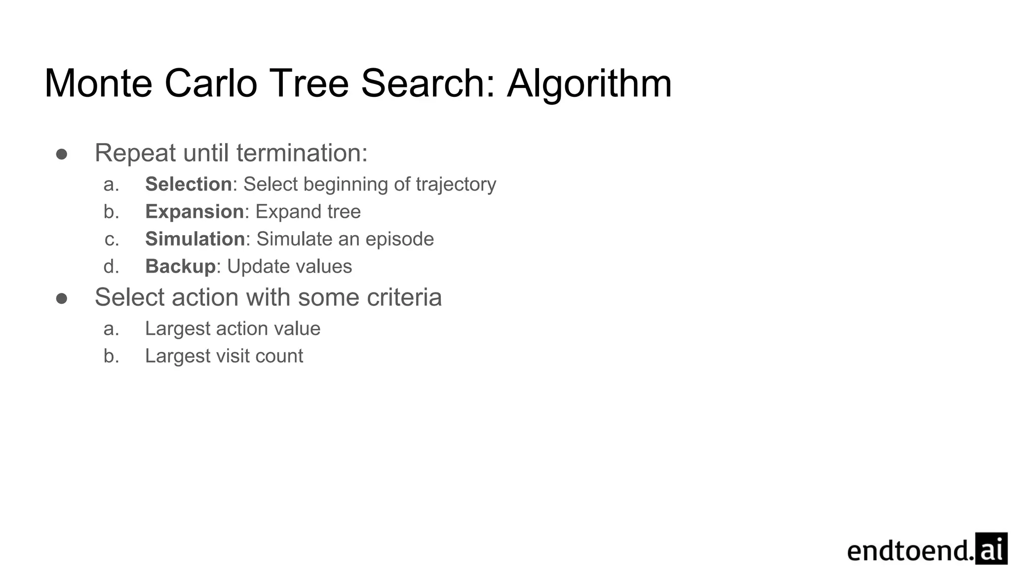 Monte Carlo Tree Search: Algorithm
● Repeat until termination:
a. Selection: Select beginning of trajectory
b. Expansion: Expand tree
c. Simulation: Simulate an episode
d. Backup: Update values
● Select action with some criteria
a. Largest action value
b. Largest visit count
 