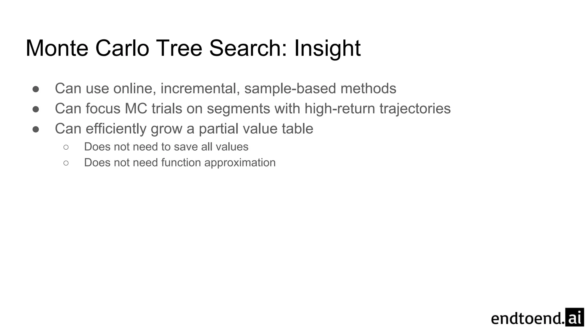 Monte Carlo Tree Search: Insight
● Can use online, incremental, sample-based methods
● Can focus MC trials on segments with high-return trajectories
● Can efficiently grow a partial value table
○ Does not need to save all values
○ Does not need function approximation
 