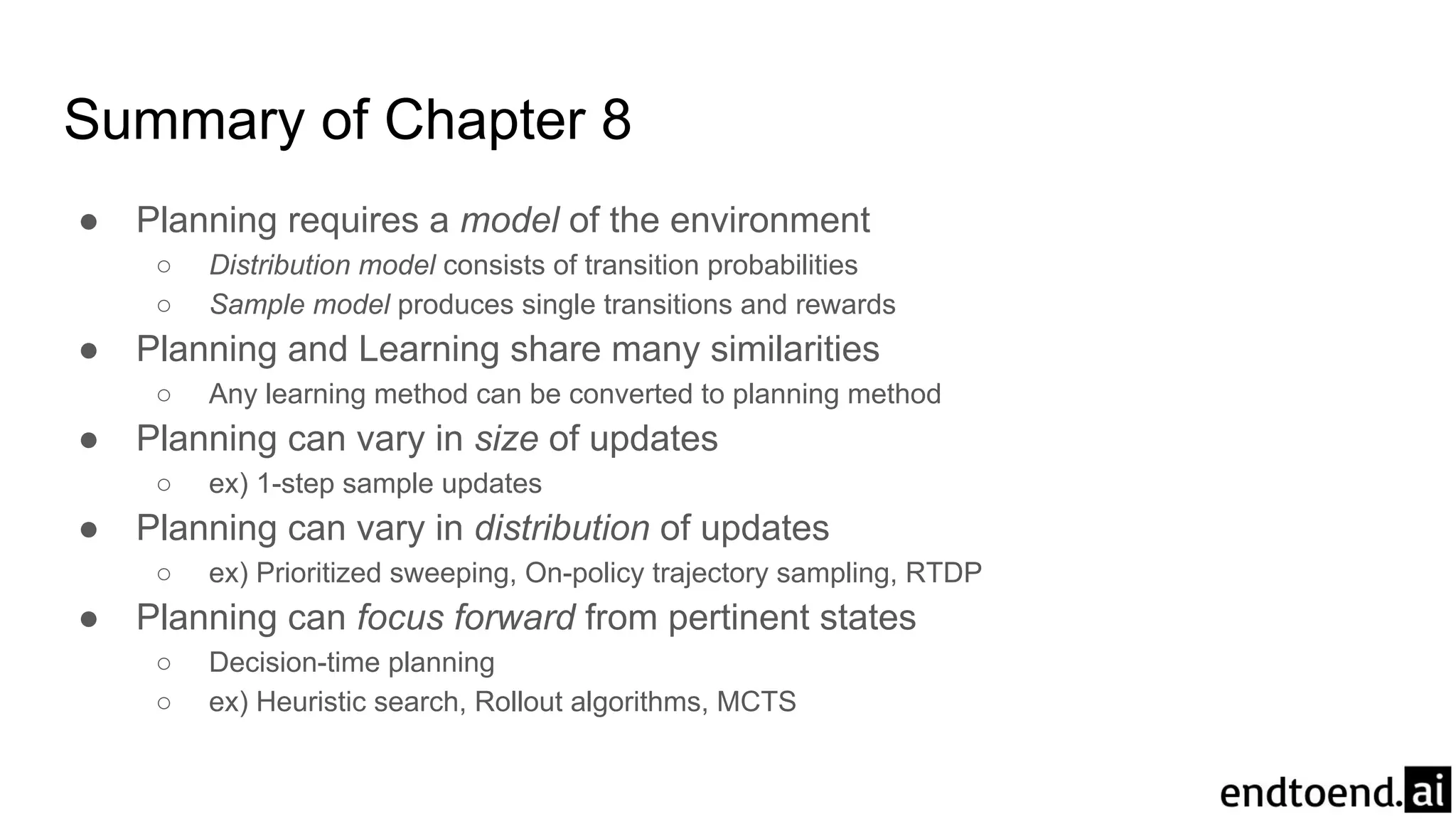 Summary of Chapter 8
● Planning requires a model of the environment
○ Distribution model consists of transition probabilities
○ Sample model produces single transitions and rewards
● Planning and Learning share many similarities
○ Any learning method can be converted to planning method
● Planning can vary in size of updates
○ ex) 1-step sample updates
● Planning can vary in distribution of updates
○ ex) Prioritized sweeping, On-policy trajectory sampling, RTDP
● Planning can focus forward from pertinent states
○ Decision-time planning
○ ex) Heuristic search, Rollout algorithms, MCTS
 