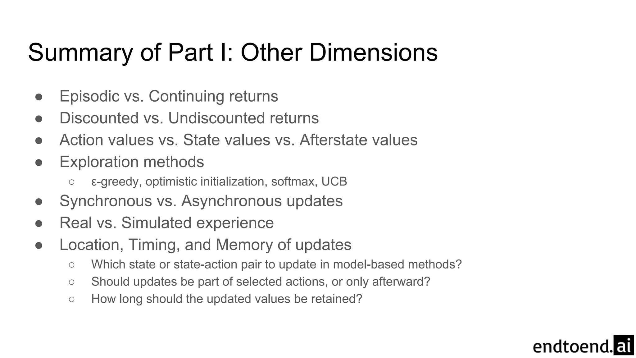 Summary of Part I: Other Dimensions
● Episodic vs. Continuing returns
● Discounted vs. Undiscounted returns
● Action values vs. State values vs. Afterstate values
● Exploration methods
○ ε-greedy, optimistic initialization, softmax, UCB
● Synchronous vs. Asynchronous updates
● Real vs. Simulated experience
● Location, Timing, and Memory of updates
○ Which state or state-action pair to update in model-based methods?
○ Should updates be part of selected actions, or only afterward?
○ How long should the updated values be retained?
 