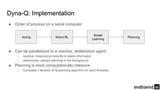 Dyna-Q: Implementation
● Order of process on a serial computer
● Can be parallelized to a reactive, deliberative agent
○ reactive: responding instantly to latest information
○ deliberative: always planning in the background
● Planning is most computationally intensive
○ Complete n iteration of Q-planning algorithm on each timestep
Acting Direct RL
Model
Learning
Planning
 