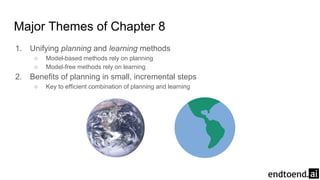 Major Themes of Chapter 8
1. Unifying planning and learning methods
○ Model-based methods rely on planning
○ Model-free methods rely on learning
2. Benefits of planning in small, incremental steps
○ Key to efficient combination of planning and learning
 