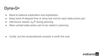 Dyna-Q+
● Need to balance exploration and exploitation
● Keep track of elapsed time since last visit for each state-action pair
● Add bonus reward during planning
● Allow untried state-action pair to be visited in planning
● Costly, but the computational curiosity is worth the cost
 