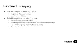 Prioritized Sweeping
● Not all changes are equally useful
○ magnitude of change in value
○ transition probabilities
● Prioritize updates via priority queue
○ Pop max-priority pair and update
○ Insert all predecessor pairs with effect above some small threshold
■ (Only keep higher priority if already exists)
○ Repeat until quiescence
 