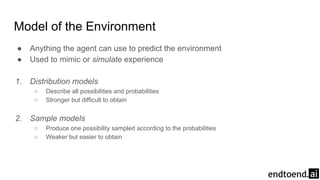 Model of the Environment
● Anything the agent can use to predict the environment
● Used to mimic or simulate experience
1. Distribution models
○ Describe all possibilities and probabilities
○ Stronger but difficult to obtain
2. Sample models
○ Produce one possibility sampled according to the probabilities
○ Weaker but easier to obtain
 