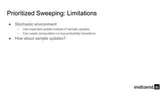 Prioritized Sweeping: Limitations
● Stochastic environment
○ Use expected update instead of sample updates
○ Can waste computation on low-probability transitions
● How about sample updates?
 