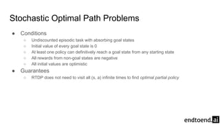 Stochastic Optimal Path Problems
● Conditions
○ Undiscounted episodic task with absorbing goal states
○ Initial value of every goal state is 0
○ At least one policy can definitively reach a goal state from any starting state
○ All rewards from non-goal states are negative
○ All initial values are optimistic
● Guarantees
○ RTDP does not need to visit all (s, a) infinite times to find optimal partial policy
 