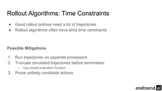 ● Good rollout policies need a lot of trajectories
● Rollout algorithms often have strict time constraints
Possible Mitigations
1. Run trajectories on separate processors
2. Truncate simulated trajectories before termination
○ Use stored evaluation function
3. Prune unlikely candidate actions
Rollout Algorithms: Time Constraints
 
