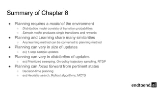 Summary of Chapter 8
● Planning requires a model of the environment
○ Distribution model consists of transition probabilities
○ Sample model produces single transitions and rewards
● Planning and Learning share many similarities
○ Any learning method can be converted to planning method
● Planning can vary in size of updates
○ ex) 1-step sample updates
● Planning can vary in distribution of updates
○ ex) Prioritized sweeping, On-policy trajectory sampling, RTDP
● Planning can focus forward from pertinent states
○ Decision-time planning
○ ex) Heuristic search, Rollout algorithms, MCTS
 