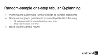 Random-sample one-step tabular Q-planning
● Planning and Learning is similar enough to transfer algorithms
● Same convergence guarantees as one-step tabular Q-learning
○ All states and actions selected infinitely many times
○ Step size decrease over time
● Need just the sample model
 