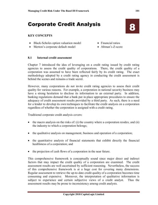 Managing Credit Risk Under The Basel III Framework 101
Copyright 2018 CapitaLogic Limited
Corporate Credit Analysis
8
KEY CONCEPTS
• Black-Scholes option valuation model
• Merton’s corporate default model
• Financial ratios
• Altman’s Z-score
8 Corporate credit analysis
8.1 Internal credit assessment
Chapter 7 introduced the idea of leveraging on a credit rating issued by credit rating
agencies to assess the credit quality of corporations. There, the credit quality of a
corporation was assumed to have been reflected fairly by its credit rating. The exact
methodology adopted by a credit rating agency in conducting the credit assessment is
behind the scenes and remains a trade secret.
However, many corporations do not invite credit rating agencies to assess their credit
quality for various reasons. For example, a corporation in national security business may
have a strong hesitation to disclose its information to an external party. In addition,
banking regulations demand that a bank put in place appropriate procedures to ensure the
adequacy of credit assessment results provided by a third party. As such, there is a need
for a lender to develop its own techniques to facilitate the credit analysis on a corporation
regardless of whether the corporation is assigned with a credit rating.
Traditional corporate credit analysis covers:
• the macro analysis on the risks of: (i) the country where a corporation resides; and (ii)
the industry to which a corporation belongs;
• the qualitative analysis on management, business and operation of a corporation;
• the quantitative analysis of financial statements that exhibit directly the financial
healthiness of a corporation; and
• the projection of cash flows of a corporation in the near future.
This comprehensive framework is conceptually sound since major direct and indirect
factors that may impact the credit quality of a corporation are examined. The credit
assessment results are well ascertained by sufficient reasoning. Nevertheless, the success
of this comprehensive framework is at a huge cost for covering many dimensions.
Regular assessment to retrieve the up-to-date credit quality of a corporation becomes time
consuming and expensive. Moreover, the interpretation of qualitative information is
subject to experience and certain subjective views of a credit analyst. Thus the
assessment results may be prone to inconsistency among credit analysts.
 