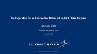 © 2018 Lockheed Martin Corporation. All Rights Reserved.
James Heading
Thursday, 23rd August 2018
The Imperative for an Independent Deterrent: A Joint Strike Seminar
LONG RANGE STRIKE
 