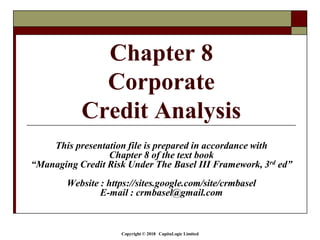 Copyright © 2018 CapitaLogic Limited
This presentation file is prepared in accordance with
Chapter 8 of the text book
“Managing Credit Risk Under The Basel III Framework, 3rd ed”
Website : https://sites.google.com/site/crmbasel
E-mail : crmbasel@gmail.com
Chapter 8
Corporate
Credit Analysis
 