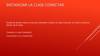 INSTANCIAR LA CLASE CONECTAR
Desde las demás clases en las que mandarán a llamar la clase conectar, se hará la instancia
dentro de la clase:
Conectar c=new Conectar();
Connection cn=c.conexion();
 