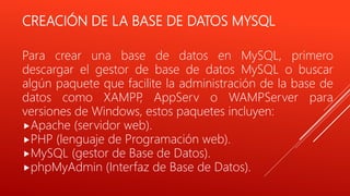CREACIÓN DE LA BASE DE DATOS MYSQL
Para crear una base de datos en MySQL, primero
descargar el gestor de base de datos MySQL o buscar
algún paquete que facilite la administración de la base de
datos como XAMPP, AppServ o WAMPServer para
versiones de Windows, estos paquetes incluyen:
Apache (servidor web).
PHP (lenguaje de Programación web).
MySQL (gestor de Base de Datos).
phpMyAdmin (Interfaz de Base de Datos).
 