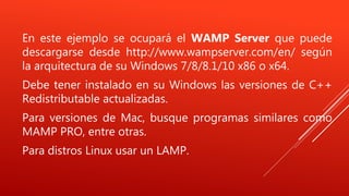 En este ejemplo se ocupará el WAMP Server que puede
descargarse desde http://www.wampserver.com/en/ según
la arquitectura de su Windows 7/8/8.1/10 x86 o x64.
Debe tener instalado en su Windows las versiones de C++
Redistributable actualizadas.
Para versiones de Mac, busque programas similares como
MAMP PRO, entre otras.
Para distros Linux usar un LAMP.
 