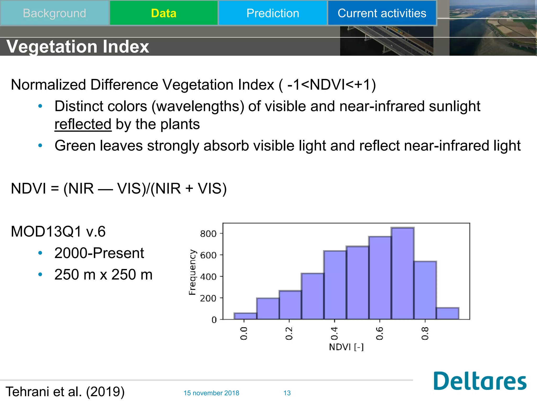 15 november 2018 13
Vegetation Index
Tehrani et al. (2019)
Normalized Difference Vegetation Index ( -1<NDVI<+1)
• Distinct colors (wavelengths) of visible and near-infrared sunlight
reflected by the plants
• Green leaves strongly absorb visible light and reflect near-infrared light
NDVI = (NIR — VIS)/(NIR + VIS)
MOD13Q1 v.6
• 2000-Present
• 250 m x 250 m
Background Data Prediction Current activities
 
