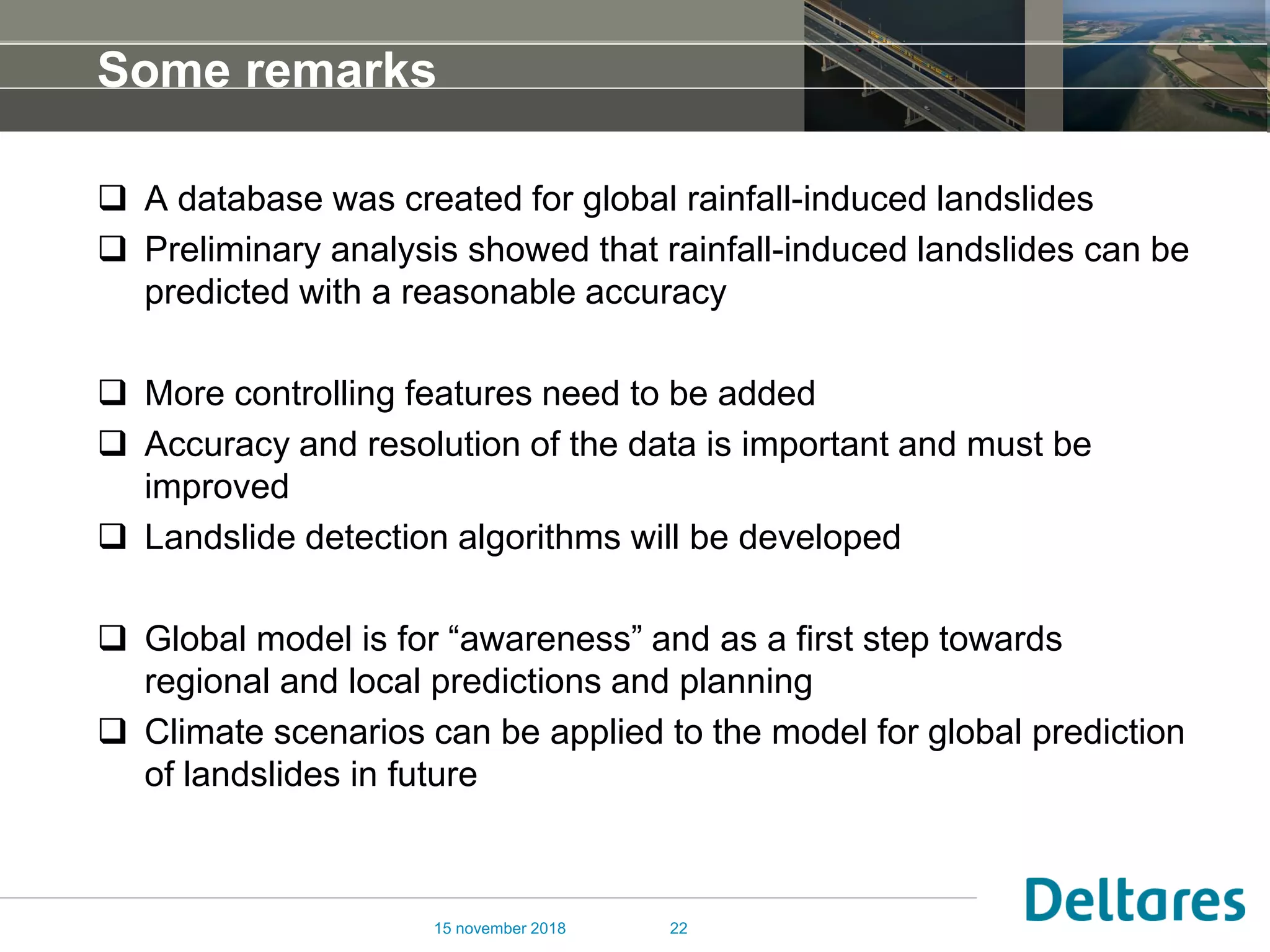 Some remarks
 A database was created for global rainfall-induced landslides
 Preliminary analysis showed that rainfall-induced landslides can be
predicted with a reasonable accuracy
 More controlling features need to be added
 Accuracy and resolution of the data is important and must be
improved
 Landslide detection algorithms will be developed
 Global model is for “awareness” and as a first step towards
regional and local predictions and planning
 Climate scenarios can be applied to the model for global prediction
of landslides in future
15 november 2018 22
 