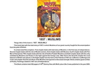 1857 ó =Úã≤¡OÅ∞




                                            1857 : MUSLIMS
      Telugu title of this book is 1857 : MUSLIMLU
      This book deal with the total story of 1857 in which Muslims of our great country fought for the emancipation
from the yoke of British.
       It contain total Nine chapters. First chapter deals with total story of Muslims in the first was of independence.
Second chapter deals with the role of Muslim women, third chapter deals with Moulvis, fourth chapter deals with Pen
Men of that period, Fifth chapter deals with the role of Andhra Pradesh Muslims and Sixth chapter deals with the unity
exhibited by Muslims and Hindus in the fight against the foreign ruler. After that in the Seventh chapter the cruel
behavior of Britich was placed, in the Eight chapter how the heirs of the Patriots of 1857 are suffered or sufferings and
in the Last chapter How the sacrifices of the Muslims was ignored is discussed at length. Book contains good number
of Photos, Paintings related to 1857 war of Independence.
       This Book contains total 300 pages of 1/8th Demmy Size with Multi colour title. It was published in the year 2009.
 