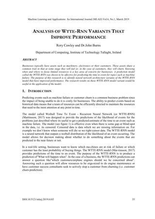 Machine Learning and Applications: An International Journal (MLAIJ) Vol.6, No.1, March 2019
DOI:10.5121/mlaij.2019.6103 35
ANALYSIS OF WTTE-RNN VARIANTS THAT
IMPROVE PERFORMANCE
Rory Cawley and Dr.John Burns
Department of Computing, Institute of Technology Tallaght, Ireland
ABSTRACT
Businesses typically have assets such as machinery, electronics or their customers. These assets share a
common trait in that at some stage they will fail or, in the case of customers, they will churn. Knowing
when and where to focus limited resources is a key area of concern for businesses. A prediction model
called the WTTE-RNN was shown to be effective for predicting the time to event for topics such as machine
failure. The purpose of this research is to identify neural network architecture variants of the WTTE-RNN
model that have improved performance. The research results on these WTTE-RNN model variant would be
useful in the application of the model.
1. INTRODUCTION
Predicting events such as machine failure or customer churn is a common business problem since
the impact of being unable to do it is costly for businesses. The ability to predict events based on
historical data means that a team of resources can be efficiently directed to maintain the resources
that need to the most attention at any point in time.
The model called Weibull Time To Event - Recurrent Neural Network (or WTTE-RNN)
(Martinsson, 2017) was designed to provide the predictions of the likelihood of events for the
problems just described where its useful to get a predicted estimate of the time to an event such as
machine failure. The model (see figure 1) is effective even when there is some gap or blind-spot
in the data, i.e. its censored. Censored data is data which we are missing information on. For
example we don’t know when someone will die so we right-censor data. The WTTE-RNN model
is a neural network that outputs a weibull distribution of the likelihood of an event occurring. The
model allows for decision making about whether to do something about the events that are
predicted in the near future or not.
In a real-life setting, businesses want to know which ma-chines are at risk of failure or which
customer has the least probability of buying things. The WTTE-RNN model (Mar-tinsson, 2017)
provides predictions of the time to an event. The purpose of the WTTE-RNN is to produce a
prediction of”What will happen when”. In the case of a business, the WTTE-RNN predictions can
answer a question like”which customers/airplane engines should we be concerned about”.
Answering such a question will allow resources to be orga-nized to do engine maintenance or
have customer success consultants seek to actively stop a customer from churning (i.e. customer
churn prediction).
 