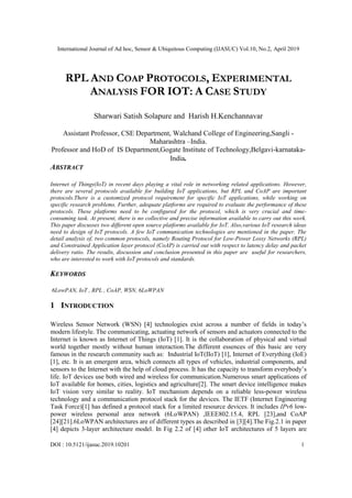 International Journal of Ad hoc, Sensor & Ubiquitous Computing (IJASUC) Vol.10, No.2, April 2019
DOI : 10.5121/ijasuc.2019.10201 1
RPL AND COAP PROTOCOLS, EXPERIMENTAL
ANALYSIS FOR IOT: A CASE STUDY
Sharwari Satish Solapure and Harish H.Kenchannavar
Assistant Professor, CSE Department, Walchand College of Engineering,Sangli -
Maharashtra –India.
Professor and HoD of IS Department,Gogate Institute of Technology,Belgavi-karnataka-
India.
ABSTRACT
Internet of Things(IoT) in recent days playing a vital role in networking related applications. However,
there are several protocols available for building IoT applications, but RPL and CoAP are important
protocols.There is a customized protocol requirement for specific IoT applications, while working on
specific research problems. Further, adequate platforms are required to evaluate the performance of these
protocols. These platforms need to be configured for the protocol, which is very crucial and time-
consuming task. At present, there is no collective and precise information available to carry out this work.
This paper discusses two different open source platforms available for IoT. Also,various IoT research ideas
need to design of IoT protocols. A few IoT communication technologies are mentioned in the paper. The
detail analysis of, two common protocols, namely Routing Protocol for Low-Power Lossy Networks (RPL)
and Constrained Application layer protocol (CoAP) is carried out with respect to latency delay and packet
delivery ratio. The results, discussion and conclusion presented in this paper are useful for researchers,
who are interested to work with IoT protocols and standards.
KEYWORDS
6LowPAN, IoT , RPL , CoAP, WSN, 6LoWPAN
1 INTRODUCTION
Wireless Sensor Network (WSN) [4] technologies exist across a number of fields in today’s
modern lifestyle. The communicating, actuating network of sensors and actuators connected to the
Internet is known as Internet of Things (IoT) [1]. It is the collaboration of physical and virtual
world together mostly without human interaction.The different essences of this basic are very
famous in the research community such as: Industrial IoT(IIoT) [1], Internet of Everything (IoE)
[1], etc. It is an emergent area, which connects all types of vehicles, industrial components, and
sensors to the Internet with the help of cloud process. It has the capacity to transform everybody’s
life. IoT devices use both wired and wireless for communication.Numerous smart applications of
IoT available for homes, cities, logistics and agriculture[2]. The smart device intelligence makes
IoT vision very similar to reality. IoT mechanism depends on a reliable less-power wireless
technology and a communication protocol stack for the devices. The IETF (Internet Engineering
Task Force)[1] has defined a protocol stack for a limited resource devices. It includes IPv6 low-
power wireless personal area network (6LoWPAN) ,IEEE802.15.4, RPL [23],and CoAP
[24][21].6LoWPAN architectures are of different types as described in [3][4].The Fig.2.1 in paper
[4] depicts 3-layer architecture model. In Fig 2.2 of [4] other IoT architectures of 5 layers are
 