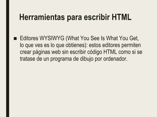 Herramientas para escribir HTML
■ Editores WYSIWYG (What You See Is What You Get,
lo que ves es lo que obtienes): estos editores permiten
crear páginas web sin escribir código HTML como si se
tratase de un programa de dibujo por ordenador.
 