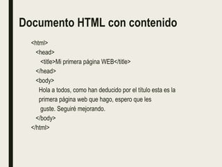 Documento HTML con contenido
<html>
<head>
<title>Mi primera página WEB</title>
</head>
<body>
Hola a todos, como han deducido por el título esta es la
primera página web que hago, espero que les
guste. Seguiré mejorando.
</body>
</html>
 