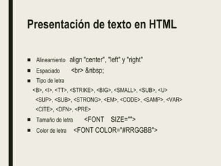 Presentación de texto en HTML
■ Alineamiento align "center", "left" y "right"
■ Espaciado <br> &nbsp;
■ Tipo de letra
<B>, <I>, <TT>, <STRIKE>, <BIG>, <SMALL>, <SUB>, <U>
<SUP>, <SUB>, <STRONG>, <EM>, <CODE>, <SAMP>, <VAR>
<CITE>, <DFN>, <PRE>
■ Tamaño de letra <FONT SIZE="">
■ Color de letra <FONT COLOR="#RRGGBB">
 