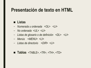 Presentación de texto en HTML
■ Listas
– Numerada u ordenada <OL> <LI>
– No ordenada <UL> <LI>
– Listas de glosario o de definición <DL> <LI>
– Menús <MENU> <LI>
– Listas de directorio <DIR> <LI>
■ Tablas <TABLE>, <TR>, <TH>, <TD>
 