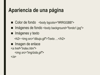 Apariencia de una página
■ Color de fondo <body bgcolor="#RRGGBB">
■ Imágenes de fondo <body background="fondo1.jpg">
■ Imágenes y texto
<h2> <img src=“dibujo.gif">Texto …</h2>
■ Imagen de enlace
<a href="index.htm">
<img src="img/izda.gif">
</a>
 