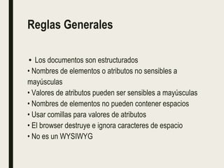 Reglas Generales
• Los documentos son estructurados
• Nombres de elementos o atributos no sensibles a
mayúsculas
• Valores de atributos pueden ser sensibles a mayúsculas
• Nombres de elementos no pueden contener espacios
• Usar comillas para valores de atributos
• El browser destruye e ignora caracteres de espacio
• No es un WYSIWYG
 