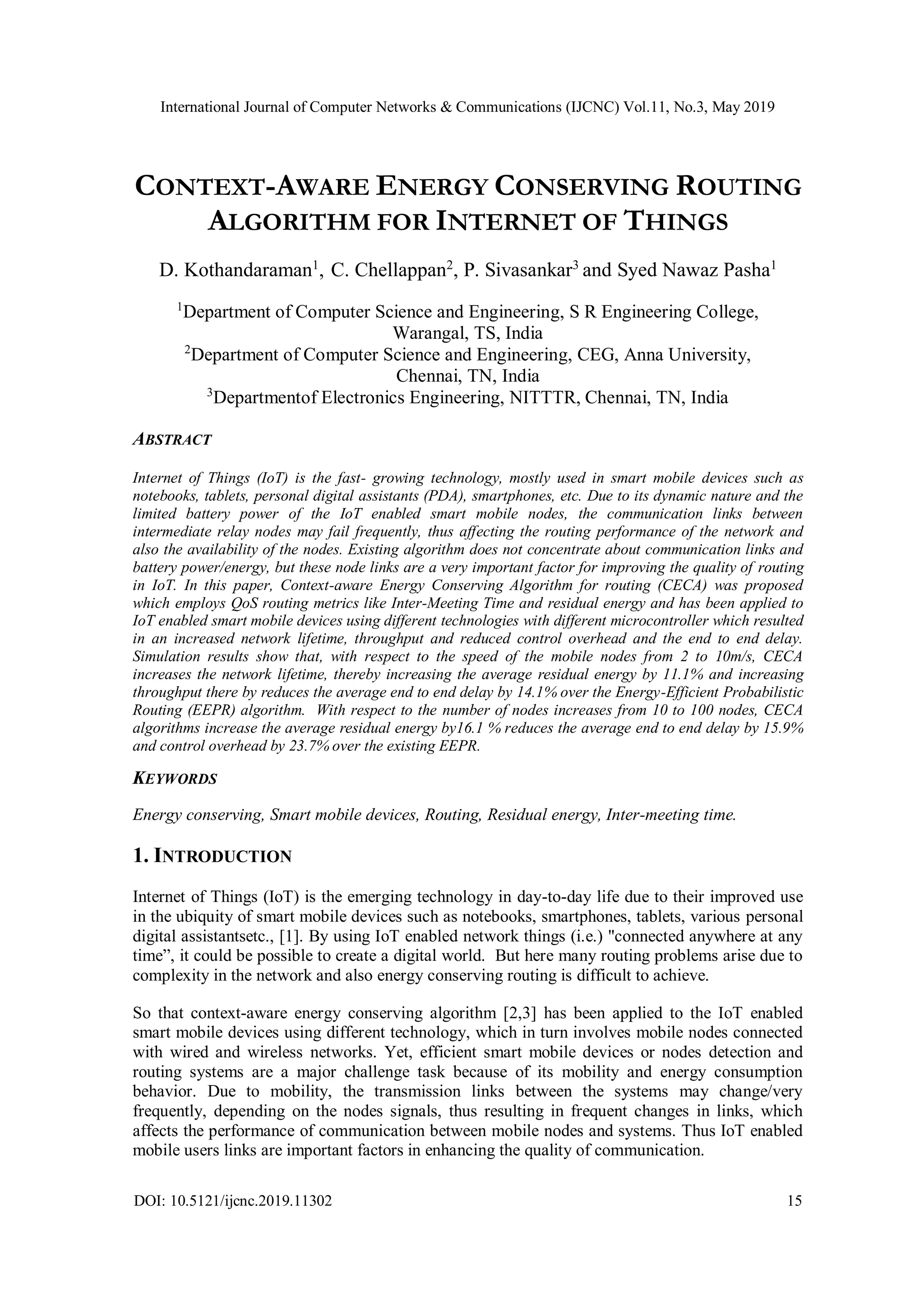 International Journal of Computer Networks & Communications (IJCNC) Vol.11, No.3, May 2019 DOI: 10.5121/ijcnc.2019.11302 15 CONTEXT-AWARE ENERGY CONSERVING ROUTING ALGORITHM FOR INTERNET OF THINGS D. Kothandaraman1 , C. Chellappan2 , P. Sivasankar3 and Syed Nawaz Pasha1 1 Department of Computer Science and Engineering, S R Engineering College, Warangal, TS, India 2 Department of Computer Science and Engineering, CEG, Anna University, Chennai, TN, India 3 Departmentof Electronics Engineering, NITTTR, Chennai, TN, India ABSTRACT Internet of Things (IoT) is the fast- growing technology, mostly used in smart mobile devices such as notebooks, tablets, personal digital assistants (PDA), smartphones, etc. Due to its dynamic nature and the limited battery power of the IoT enabled smart mobile nodes, the communication links between intermediate relay nodes may fail frequently, thus affecting the routing performance of the network and also the availability of the nodes. Existing algorithm does not concentrate about communication links and battery power/energy, but these node links are a very important factor for improving the quality of routing in IoT. In this paper, Context-aware Energy Conserving Algorithm for routing (CECA) was proposed which employs QoS routing metrics like Inter-Meeting Time and residual energy and has been applied to IoT enabled smart mobile devices using different technologies with different microcontroller which resulted in an increased network lifetime, throughput and reduced control overhead and the end to end delay. Simulation results show that, with respect to the speed of the mobile nodes from 2 to 10m/s, CECA increases the network lifetime, thereby increasing the average residual energy by 11.1% and increasing throughput there by reduces the average end to end delay by 14.1% over the Energy-Efficient Probabilistic Routing (EEPR) algorithm. With respect to the number of nodes increases from 10 to 100 nodes, CECA algorithms increase the average residual energy by16.1 % reduces the average end to end delay by 15.9% and control overhead by 23.7% over the existing EEPR. KEYWORDS Energy conserving, Smart mobile devices, Routing, Residual energy, Inter-meeting time. 1. INTRODUCTION Internet of Things (IoT) is the emerging technology in day-to-day life due to their improved use in the ubiquity of smart mobile devices such as notebooks, smartphones, tablets, various personal digital assistantsetc., [1]. By using IoT enabled network things (i.e.) "connected anywhere at any time”, it could be possible to create a digital world. But here many routing problems arise due to complexity in the network and also energy conserving routing is difficult to achieve. So that context-aware energy conserving algorithm [2,3] has been applied to the IoT enabled smart mobile devices using different technology, which in turn involves mobile nodes connected with wired and wireless networks. Yet, efficient smart mobile devices or nodes detection and routing systems are a major challenge task because of its mobility and energy consumption behavior. Due to mobility, the transmission links between the systems may change/very frequently, depending on the nodes signals, thus resulting in frequent changes in links, which affects the performance of communication between mobile nodes and systems. Thus IoT enabled mobile users links are important factors in enhancing the quality of communication. 