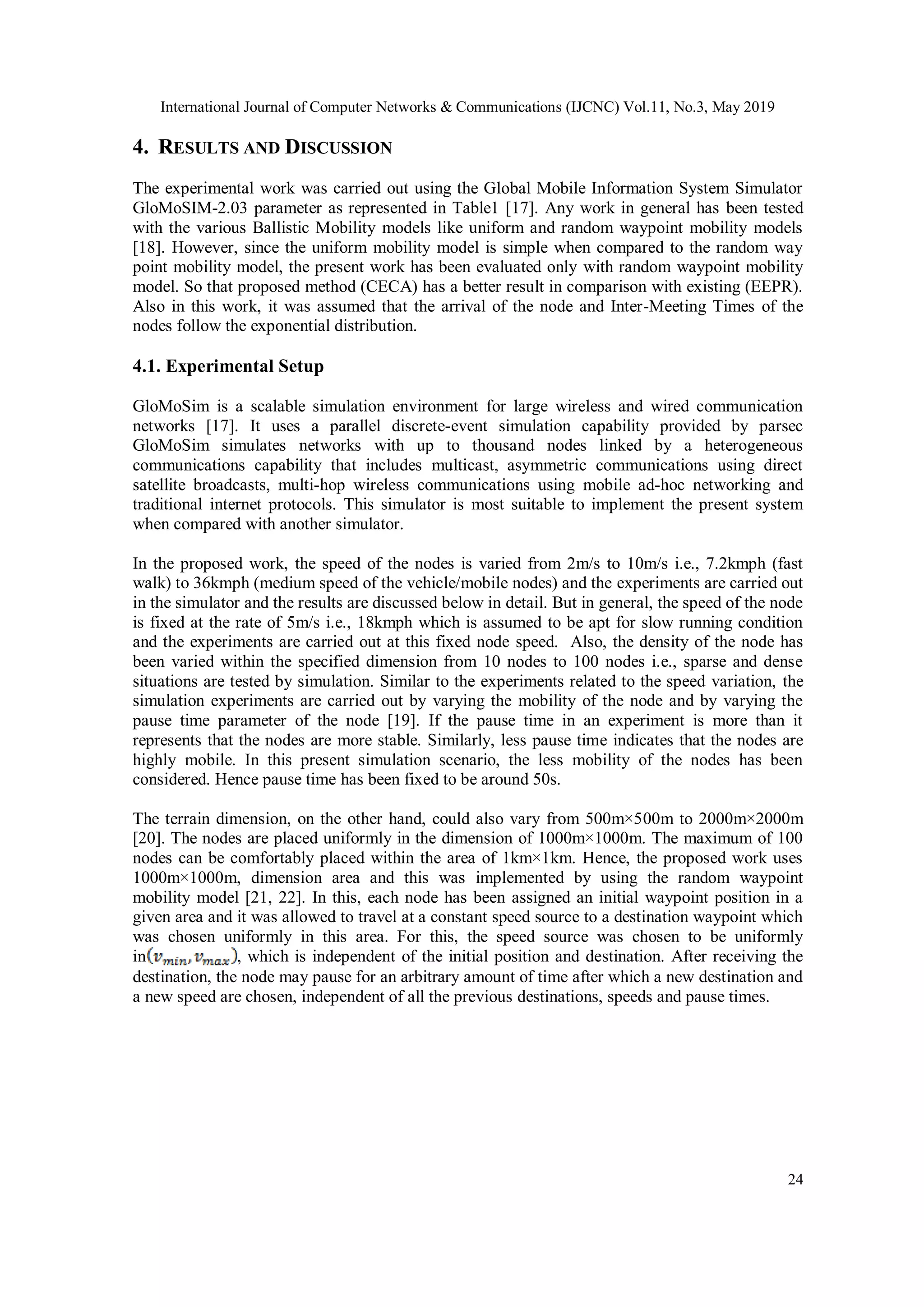 International Journal of Computer Networks & Communications (IJCNC) Vol.11, No.3, May 2019 24 4. RESULTS AND DISCUSSION The experimental work was carried out using the Global Mobile Information System Simulator GloMoSIM-2.03 parameter as represented in Table1 [17]. Any work in general has been tested with the various Ballistic Mobility models like uniform and random waypoint mobility models [18]. However, since the uniform mobility model is simple when compared to the random way point mobility model, the present work has been evaluated only with random waypoint mobility model. So that proposed method (CECA) has a better result in comparison with existing (EEPR). Also in this work, it was assumed that the arrival of the node and Inter-Meeting Times of the nodes follow the exponential distribution. 4.1. Experimental Setup GloMoSim is a scalable simulation environment for large wireless and wired communication networks [17]. It uses a parallel discrete-event simulation capability provided by parsec GloMoSim simulates networks with up to thousand nodes linked by a heterogeneous communications capability that includes multicast, asymmetric communications using direct satellite broadcasts, multi-hop wireless communications using mobile ad-hoc networking and traditional internet protocols. This simulator is most suitable to implement the present system when compared with another simulator. In the proposed work, the speed of the nodes is varied from 2m/s to 10m/s i.e., 7.2kmph (fast walk) to 36kmph (medium speed of the vehicle/mobile nodes) and the experiments are carried out in the simulator and the results are discussed below in detail. But in general, the speed of the node is fixed at the rate of 5m/s i.e., 18kmph which is assumed to be apt for slow running condition and the experiments are carried out at this fixed node speed. Also, the density of the node has been varied within the specified dimension from 10 nodes to 100 nodes i.e., sparse and dense situations are tested by simulation. Similar to the experiments related to the speed variation, the simulation experiments are carried out by varying the mobility of the node and by varying the pause time parameter of the node [19]. If the pause time in an experiment is more than it represents that the nodes are more stable. Similarly, less pause time indicates that the nodes are highly mobile. In this present simulation scenario, the less mobility of the nodes has been considered. Hence pause time has been fixed to be around 50s. The terrain dimension, on the other hand, could also vary from 500m×500m to 2000m×2000m [20]. The nodes are placed uniformly in the dimension of 1000m×1000m. The maximum of 100 nodes can be comfortably placed within the area of 1km×1km. Hence, the proposed work uses 1000m×1000m, dimension area and this was implemented by using the random waypoint mobility model [21, 22]. In this, each node has been assigned an initial waypoint position in a given area and it was allowed to travel at a constant speed source to a destination waypoint which was chosen uniformly in this area. For this, the speed source was chosen to be uniformly in , which is independent of the initial position and destination. After receiving the destination, the node may pause for an arbitrary amount of time after which a new destination and a new speed are chosen, independent of all the previous destinations, speeds and pause times. 