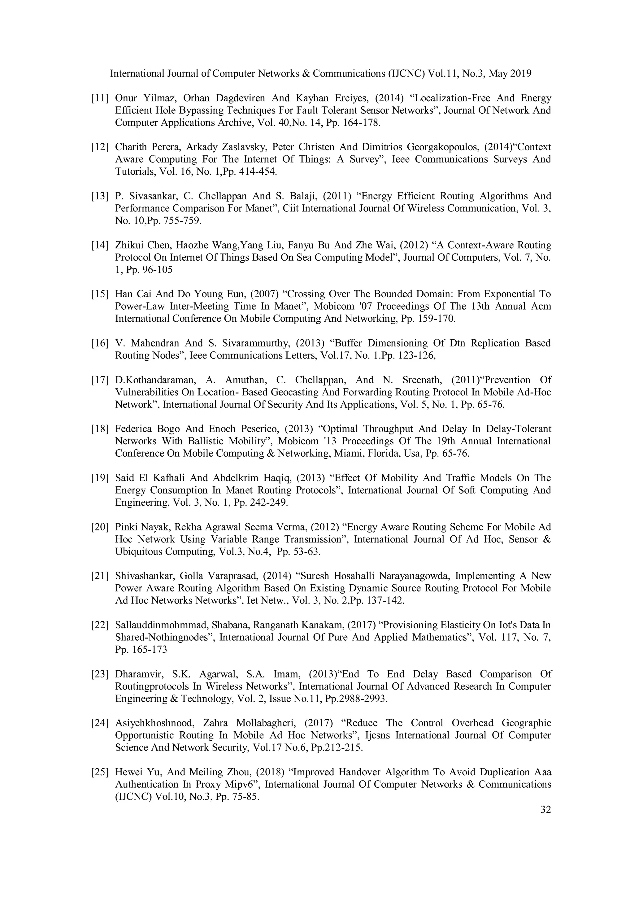 International Journal of Computer Networks & Communications (IJCNC) Vol.11, No.3, May 2019 32 [11] Onur Yilmaz, Orhan Dagdeviren And Kayhan Erciyes, (2014) “Localization-Free And Energy Efficient Hole Bypassing Techniques For Fault Tolerant Sensor Networks”, Journal Of Network And Computer Applications Archive, Vol. 40,No. 14, Pp. 164-178. [12] Charith Perera, Arkady Zaslavsky, Peter Christen And Dimitrios Georgakopoulos, (2014)“Context Aware Computing For The Internet Of Things: A Survey”, Ieee Communications Surveys And Tutorials, Vol. 16, No. 1,Pp. 414-454. [13] P. Sivasankar, C. Chellappan And S. Balaji, (2011) “Energy Efficient Routing Algorithms And Performance Comparison For Manet”, Ciit International Journal Of Wireless Communication, Vol. 3, No. 10,Pp. 755-759. [14] Zhikui Chen, Haozhe Wang,Yang Liu, Fanyu Bu And Zhe Wai, (2012) “A Context-Aware Routing Protocol On Internet Of Things Based On Sea Computing Model”, Journal Of Computers, Vol. 7, No. 1, Pp. 96-105 [15] Han Cai And Do Young Eun, (2007) “Crossing Over The Bounded Domain: From Exponential To Power-Law Inter-Meeting Time In Manet”, Mobicom '07 Proceedings Of The 13th Annual Acm International Conference On Mobile Computing And Networking, Pp. 159-170. [16] V. Mahendran And S. Sivarammurthy, (2013) “Buffer Dimensioning Of Dtn Replication Based Routing Nodes”, Ieee Communications Letters, Vol.17, No. 1.Pp. 123-126, [17] D.Kothandaraman, A. Amuthan, C. Chellappan, And N. Sreenath, (2011)“Prevention Of Vulnerabilities On Location- Based Geocasting And Forwarding Routing Protocol In Mobile Ad-Hoc Network”, International Journal Of Security And Its Applications, Vol. 5, No. 1, Pp. 65-76. [18] Federica Bogo And Enoch Peserico, (2013) “Optimal Throughput And Delay In Delay-Tolerant Networks With Ballistic Mobility”, Mobicom '13 Proceedings Of The 19th Annual International Conference On Mobile Computing & Networking, Miami, Florida, Usa, Pp. 65-76. [19] Said El Kafhali And Abdelkrim Haqiq, (2013) “Effect Of Mobility And Traffic Models On The Energy Consumption In Manet Routing Protocols”, International Journal Of Soft Computing And Engineering, Vol. 3, No. 1, Pp. 242-249. [20] Pinki Nayak, Rekha Agrawal Seema Verma, (2012) “Energy Aware Routing Scheme For Mobile Ad Hoc Network Using Variable Range Transmission”, International Journal Of Ad Hoc, Sensor & Ubiquitous Computing, Vol.3, No.4, Pp. 53-63. [21] Shivashankar, Golla Varaprasad, (2014) “Suresh Hosahalli Narayanagowda, Implementing A New Power Aware Routing Algorithm Based On Existing Dynamic Source Routing Protocol For Mobile Ad Hoc Networks Networks”, Iet Netw., Vol. 3, No. 2,Pp. 137-142. [22] Sallauddinmohmmad, Shabana, Ranganath Kanakam, (2017) “Provisioning Elasticity On Iot's Data In Shared-Nothingnodes”, International Journal Of Pure And Applied Mathematics”, Vol. 117, No. 7, Pp. 165-173 [23] Dharamvir, S.K. Agarwal, S.A. Imam, (2013)“End To End Delay Based Comparison Of Routingprotocols In Wireless Networks”, International Journal Of Advanced Research In Computer Engineering & Technology, Vol. 2, Issue No.11, Pp.2988-2993. [24] Asiyehkhoshnood, Zahra Mollabagheri, (2017) “Reduce The Control Overhead Geographic Opportunistic Routing In Mobile Ad Hoc Networks”, Ijcsns International Journal Of Computer Science And Network Security, Vol.17 No.6, Pp.212-215. [25] Hewei Yu, And Meiling Zhou, (2018) “Improved Handover Algorithm To Avoid Duplication Aaa Authentication In Proxy Mipv6”, International Journal Of Computer Networks & Communications (IJCNC) Vol.10, No.3, Pp. 75-85. 