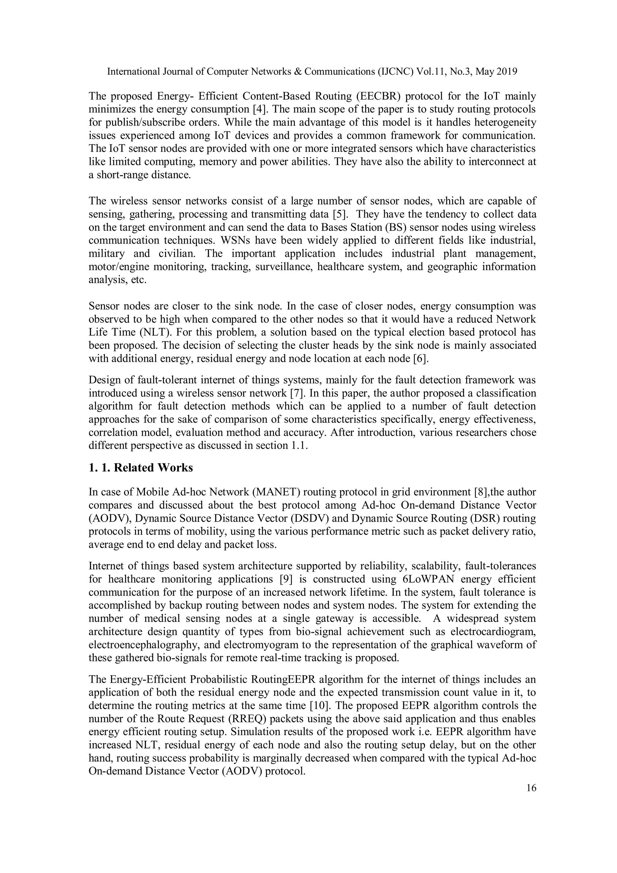 International Journal of Computer Networks & Communications (IJCNC) Vol.11, No.3, May 2019 16 The proposed Energy- Efficient Content-Based Routing (EECBR) protocol for the IoT mainly minimizes the energy consumption [4]. The main scope of the paper is to study routing protocols for publish/subscribe orders. While the main advantage of this model is it handles heterogeneity issues experienced among IoT devices and provides a common framework for communication. The IoT sensor nodes are provided with one or more integrated sensors which have characteristics like limited computing, memory and power abilities. They have also the ability to interconnect at a short-range distance. The wireless sensor networks consist of a large number of sensor nodes, which are capable of sensing, gathering, processing and transmitting data [5]. They have the tendency to collect data on the target environment and can send the data to Bases Station (BS) sensor nodes using wireless communication techniques. WSNs have been widely applied to different fields like industrial, military and civilian. The important application includes industrial plant management, motor/engine monitoring, tracking, surveillance, healthcare system, and geographic information analysis, etc. Sensor nodes are closer to the sink node. In the case of closer nodes, energy consumption was observed to be high when compared to the other nodes so that it would have a reduced Network Life Time (NLT). For this problem, a solution based on the typical election based protocol has been proposed. The decision of selecting the cluster heads by the sink node is mainly associated with additional energy, residual energy and node location at each node [6]. Design of fault-tolerant internet of things systems, mainly for the fault detection framework was introduced using a wireless sensor network [7]. In this paper, the author proposed a classification algorithm for fault detection methods which can be applied to a number of fault detection approaches for the sake of comparison of some characteristics specifically, energy effectiveness, correlation model, evaluation method and accuracy. After introduction, various researchers chose different perspective as discussed in section 1.1. 1. 1. Related Works In case of Mobile Ad-hoc Network (MANET) routing protocol in grid environment [8],the author compares and discussed about the best protocol among Ad-hoc On-demand Distance Vector (AODV), Dynamic Source Distance Vector (DSDV) and Dynamic Source Routing (DSR) routing protocols in terms of mobility, using the various performance metric such as packet delivery ratio, average end to end delay and packet loss. Internet of things based system architecture supported by reliability, scalability, fault-tolerances for healthcare monitoring applications [9] is constructed using 6LoWPAN energy efficient communication for the purpose of an increased network lifetime. In the system, fault tolerance is accomplished by backup routing between nodes and system nodes. The system for extending the number of medical sensing nodes at a single gateway is accessible. A widespread system architecture design quantity of types from bio-signal achievement such as electrocardiogram, electroencephalography, and electromyogram to the representation of the graphical waveform of these gathered bio-signals for remote real-time tracking is proposed. The Energy-Efficient Probabilistic RoutingEEPR algorithm for the internet of things includes an application of both the residual energy node and the expected transmission count value in it, to determine the routing metrics at the same time [10]. The proposed EEPR algorithm controls the number of the Route Request (RREQ) packets using the above said application and thus enables energy efficient routing setup. Simulation results of the proposed work i.e. EEPR algorithm have increased NLT, residual energy of each node and also the routing setup delay, but on the other hand, routing success probability is marginally decreased when compared with the typical Ad-hoc On-demand Distance Vector (AODV) protocol. 