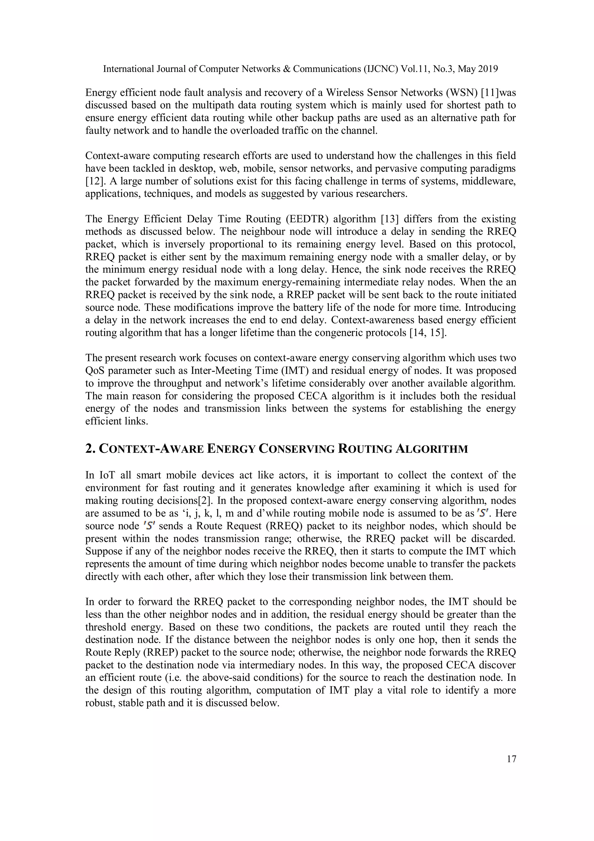 International Journal of Computer Networks & Communications (IJCNC) Vol.11, No.3, May 2019 17 Energy efficient node fault analysis and recovery of a Wireless Sensor Networks (WSN) [11]was discussed based on the multipath data routing system which is mainly used for shortest path to ensure energy efficient data routing while other backup paths are used as an alternative path for faulty network and to handle the overloaded traffic on the channel. Context-aware computing research efforts are used to understand how the challenges in this field have been tackled in desktop, web, mobile, sensor networks, and pervasive computing paradigms [12]. A large number of solutions exist for this facing challenge in terms of systems, middleware, applications, techniques, and models as suggested by various researchers. The Energy Efficient Delay Time Routing (EEDTR) algorithm [13] differs from the existing methods as discussed below. The neighbour node will introduce a delay in sending the RREQ packet, which is inversely proportional to its remaining energy level. Based on this protocol, RREQ packet is either sent by the maximum remaining energy node with a smaller delay, or by the minimum energy residual node with a long delay. Hence, the sink node receives the RREQ the packet forwarded by the maximum energy-remaining intermediate relay nodes. When the an RREQ packet is received by the sink node, a RREP packet will be sent back to the route initiated source node. These modifications improve the battery life of the node for more time. Introducing a delay in the network increases the end to end delay. Context-awareness based energy efficient routing algorithm that has a longer lifetime than the congeneric protocols [14, 15]. The present research work focuses on context-aware energy conserving algorithm which uses two QoS parameter such as Inter-Meeting Time (IMT) and residual energy of nodes. It was proposed to improve the throughput and network’s lifetime considerably over another available algorithm. The main reason for considering the proposed CECA algorithm is it includes both the residual energy of the nodes and transmission links between the systems for establishing the energy efficient links. 2. CONTEXT-AWARE ENERGY CONSERVING ROUTING ALGORITHM In IoT all smart mobile devices act like actors, it is important to collect the context of the environment for fast routing and it generates knowledge after examining it which is used for making routing decisions[2]. In the proposed context-aware energy conserving algorithm, nodes are assumed to be as ‘i, j, k, l, m and d’while routing mobile node is assumed to be as . Here source node sends a Route Request (RREQ) packet to its neighbor nodes, which should be present within the nodes transmission range; otherwise, the RREQ packet will be discarded. Suppose if any of the neighbor nodes receive the RREQ, then it starts to compute the IMT which represents the amount of time during which neighbor nodes become unable to transfer the packets directly with each other, after which they lose their transmission link between them. In order to forward the RREQ packet to the corresponding neighbor nodes, the IMT should be less than the other neighbor nodes and in addition, the residual energy should be greater than the threshold energy. Based on these two conditions, the packets are routed until they reach the destination node. If the distance between the neighbor nodes is only one hop, then it sends the Route Reply (RREP) packet to the source node; otherwise, the neighbor node forwards the RREQ packet to the destination node via intermediary nodes. In this way, the proposed CECA discover an efficient route (i.e. the above-said conditions) for the source to reach the destination node. In the design of this routing algorithm, computation of IMT play a vital role to identify a more robust, stable path and it is discussed below. 
