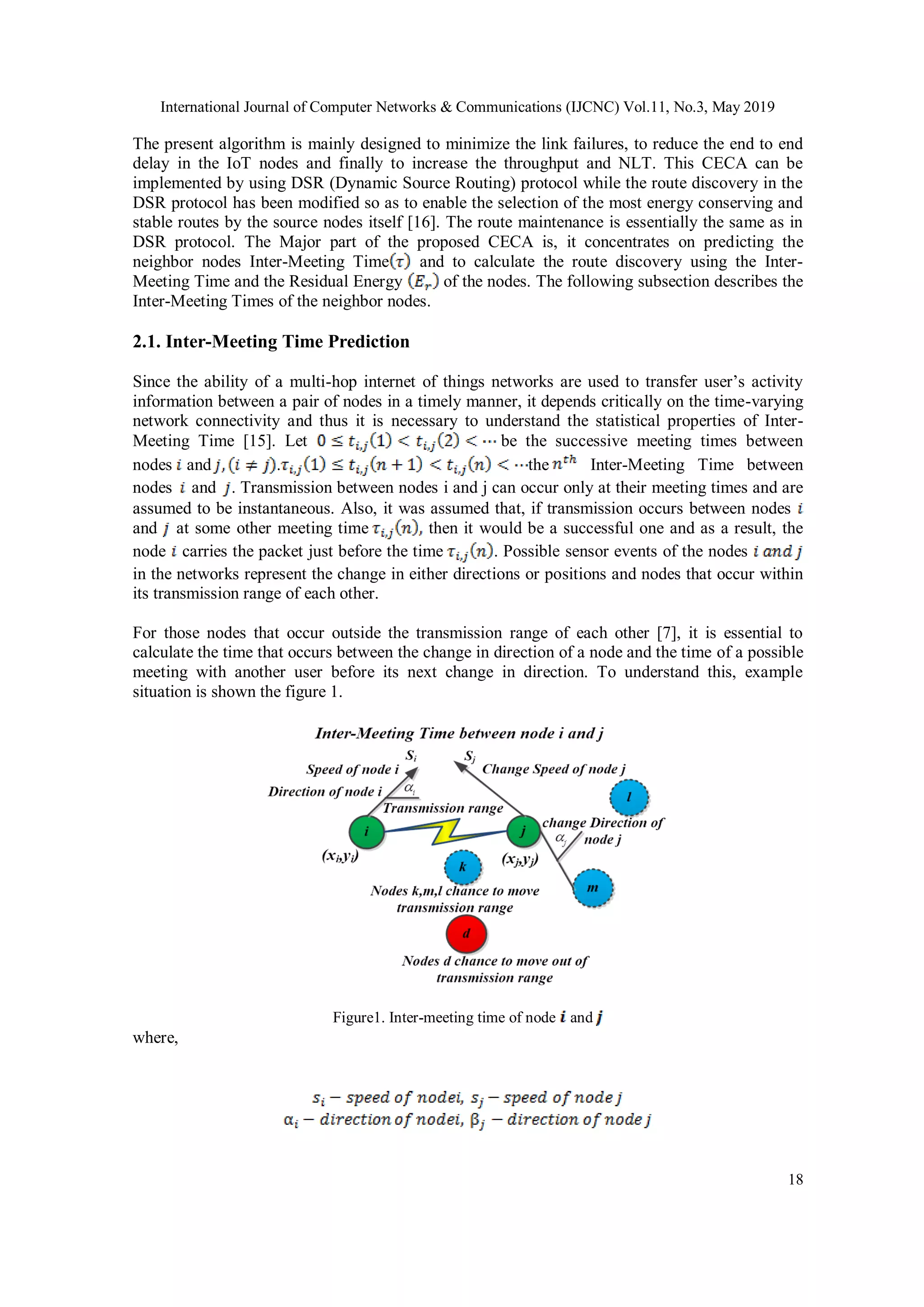 International Journal of Computer Networks & Communications (IJCNC) Vol.11, No.3, May 2019 18 The present algorithm is mainly designed to minimize the link failures, to reduce the end to end delay in the IoT nodes and finally to increase the throughput and NLT. This CECA can be implemented by using DSR (Dynamic Source Routing) protocol while the route discovery in the DSR protocol has been modified so as to enable the selection of the most energy conserving and stable routes by the source nodes itself [16]. The route maintenance is essentially the same as in DSR protocol. The Major part of the proposed CECA is, it concentrates on predicting the neighbor nodes Inter-Meeting Time and to calculate the route discovery using the Inter- Meeting Time and the Residual Energy of the nodes. The following subsection describes the Inter-Meeting Times of the neighbor nodes. 2.1. Inter-Meeting Time Prediction Since the ability of a multi-hop internet of things networks are used to transfer user’s activity information between a pair of nodes in a timely manner, it depends critically on the time-varying network connectivity and thus it is necessary to understand the statistical properties of Inter- Meeting Time [15]. Let be the successive meeting times between nodes and . the Inter-Meeting Time between nodes and . Transmission between nodes i and j can occur only at their meeting times and are assumed to be instantaneous. Also, it was assumed that, if transmission occurs between nodes and at some other meeting time then it would be a successful one and as a result, the node carries the packet just before the time . Possible sensor events of the nodes in the networks represent the change in either directions or positions and nodes that occur within its transmission range of each other. For those nodes that occur outside the transmission range of each other [7], it is essential to calculate the time that occurs between the change in direction of a node and the time of a possible meeting with another user before its next change in direction. To understand this, example situation is shown the figure 1. Figure1. Inter-meeting time of node and where, 