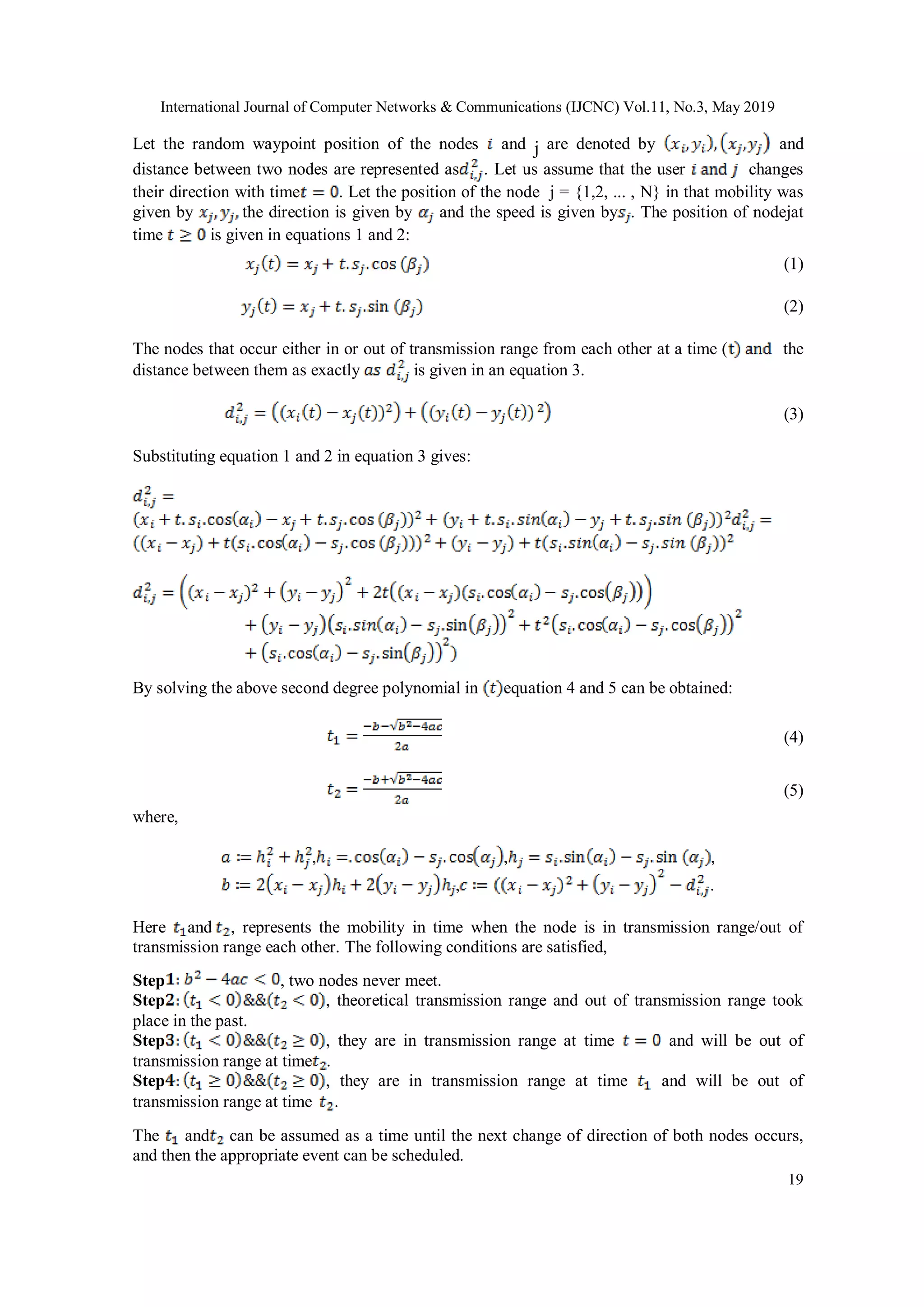 International Journal of Computer Networks & Communications (IJCNC) Vol.11, No.3, May 2019 19 Let the random waypoint position of the nodes and j are denoted by and distance between two nodes are represented as . Let us assume that the user changes their direction with time . Let the position of the node j = {1,2, ... , N} in that mobility was given by the direction is given by and the speed is given by . The position of nodejat time is given in equations 1 and 2: (1) (2) The nodes that occur either in or out of transmission range from each other at a time ( the distance between them as exactly is given in an equation 3. (3) Substituting equation 1 and 2 in equation 3 gives: By solving the above second degree polynomial in equation 4 and 5 can be obtained: (4) (5) where, , , , , . Here and , represents the mobility in time when the node is in transmission range/out of transmission range each other. The following conditions are satisfied, Step , two nodes never meet. Step , theoretical transmission range and out of transmission range took place in the past. Step , they are in transmission range at time and will be out of transmission range at time . Step , they are in transmission range at time and will be out of transmission range at time . The and can be assumed as a time until the next change of direction of both nodes occurs, and then the appropriate event can be scheduled. 